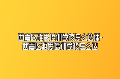 西青区雅思培训学校怎么选课-西青区雅思培训学校怎么选