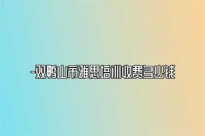 -双鸭山市雅思培训收费多少钱