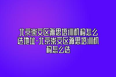 北京崇文区雅思培训机构怎么选地址-北京崇文区雅思培训机构怎么选