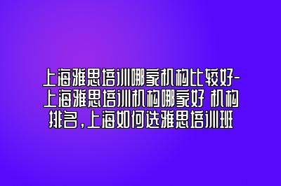 上海雅思培训哪家机构比较好-上海雅思培训机构哪家好 机构排名，上海如何选雅思培训班