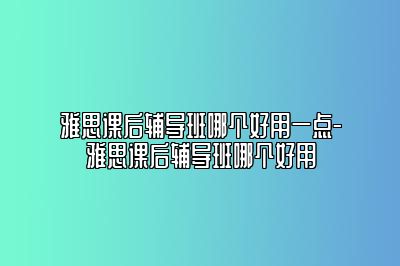 雅思课后辅导班哪个好用一点-雅思课后辅导班哪个好用