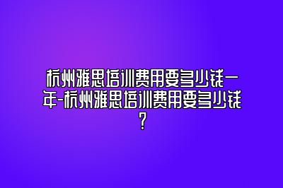 杭州雅思培训费用要多少钱一年-杭州雅思培训费用要多少钱？