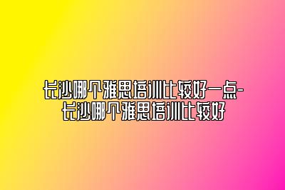长沙哪个雅思培训比较好一点-长沙哪个雅思培训比较好