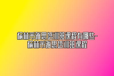 榆林市雅思培训班课程有哪些-榆林市雅思培训班课程