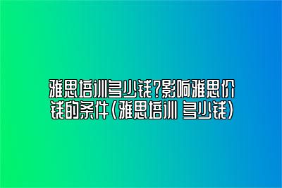 雅思培训多少钱？影响雅思价钱的条件(雅思培训 多少钱)