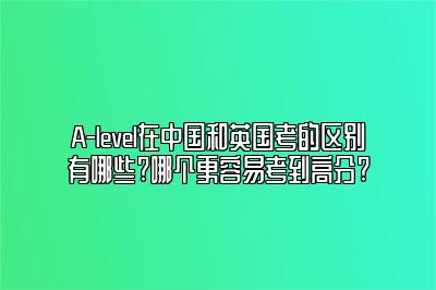 A-level在中国和英国考的区别有哪些?哪个更容易考到高分?