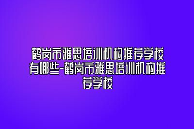 鹤岗市雅思培训机构推荐学校有哪些-鹤岗市雅思培训机构推荐学校
