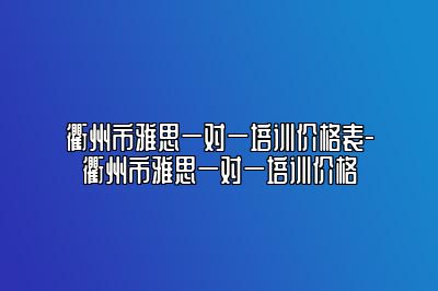 衢州市雅思一对一培训价格表-衢州市雅思一对一培训价格