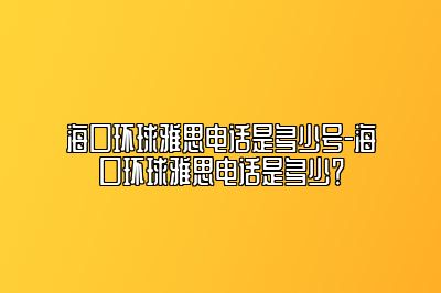 海口环球雅思电话是多少号-海口环球雅思电话是多少？