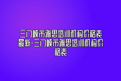 三门峡市雅思培训机构价格表最新-三门峡市雅思培训机构价格表