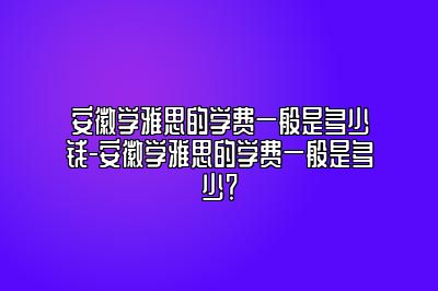 安徽学雅思的学费一般是多少钱-安徽学雅思的学费一般是多少？