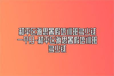 和平区雅思暑假培训班多少钱一个月-和平区雅思暑假培训班多少钱