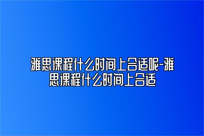 雅思课程什么时间上合适呢-雅思课程什么时间上合适