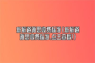 新航道雅思收费标准(新航道雅思收费标准,点击查看!)