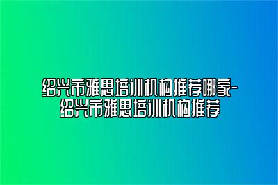 绍兴市雅思培训机构推荐哪家-绍兴市雅思培训机构推荐