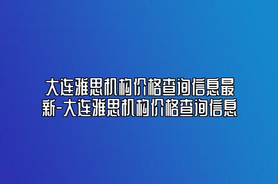 大连雅思机构价格查询信息最新-大连雅思机构价格查询信息