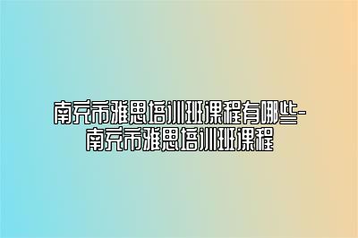 南充市雅思培训班课程有哪些-南充市雅思培训班课程