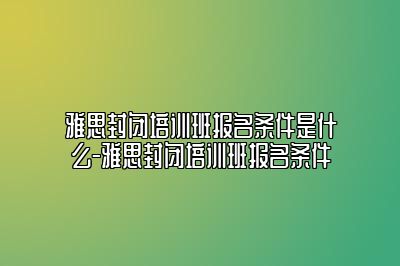 雅思封闭培训班报名条件是什么-雅思封闭培训班报名条件