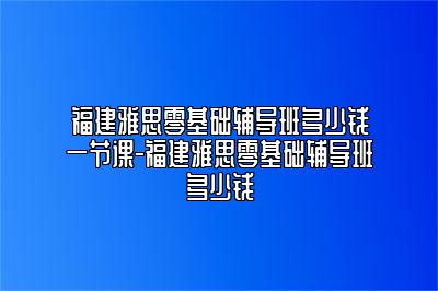 福建雅思零基础辅导班多少钱一节课-福建雅思零基础辅导班多少钱