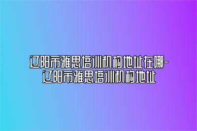 辽阳市雅思培训机构地址在哪-辽阳市雅思培训机构地址