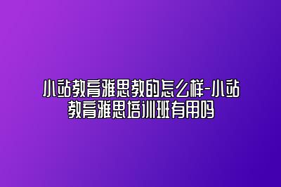 小站教育雅思教的怎么样-小站教育雅思培训班有用吗