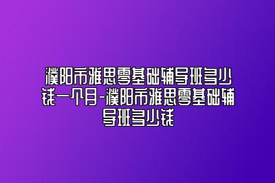 濮阳市雅思零基础辅导班多少钱一个月-濮阳市雅思零基础辅导班多少钱