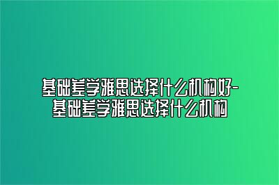 基础差学雅思选择什么机构好-基础差学雅思选择什么机构