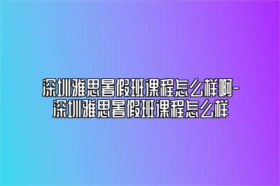 深圳雅思暑假班课程怎么样啊-深圳雅思暑假班课程怎么样