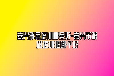 嘉兴雅思培训哪里好-嘉兴市雅思培训班哪个好