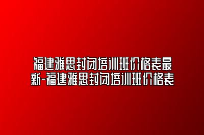 福建雅思封闭培训班价格表最新-福建雅思封闭培训班价格表