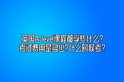 英国A-level课程都学些什么?考试费用是多少?什么时候考?