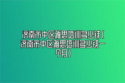 济南市中区雅思培训多少钱(济南市中区雅思培训多少钱一个月)