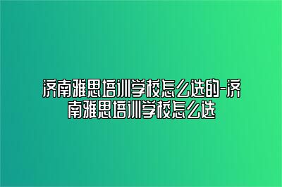 济南雅思培训学校怎么选的-济南雅思培训学校怎么选