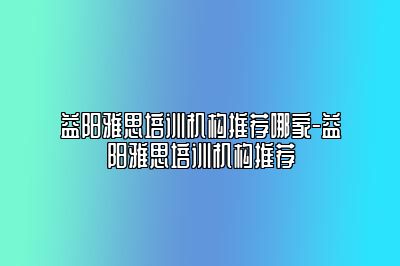 益阳雅思培训机构推荐哪家-益阳雅思培训机构推荐