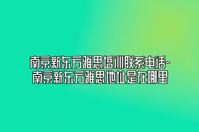 南京新东方雅思培训联系电话-南京新东方雅思地址是在哪里