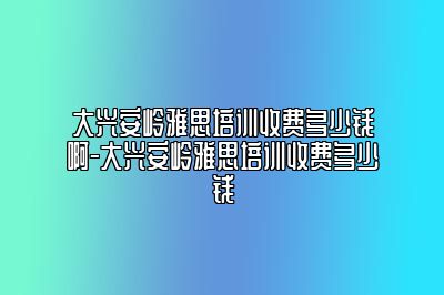 大兴安岭雅思培训收费多少钱啊-大兴安岭雅思培训收费多少钱