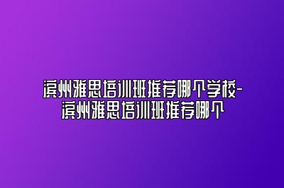 滨州雅思培训班推荐哪个学校-滨州雅思培训班推荐哪个