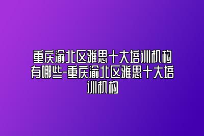 重庆渝北区雅思十大培训机构有哪些-重庆渝北区雅思十大培训机构