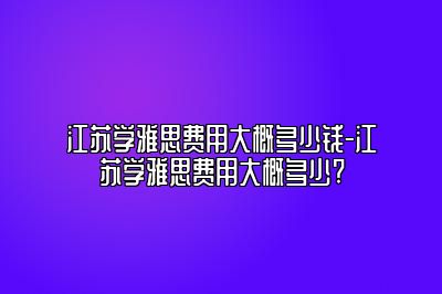 江苏学雅思费用大概多少钱-江苏学雅思费用大概多少?