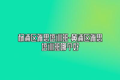 杨浦区雅思培训班-黄浦区雅思培训班哪个好