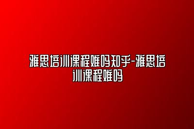 雅思培训课程难吗知乎-雅思培训课程难吗