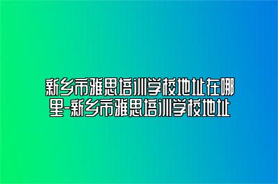 新乡市雅思培训学校地址在哪里-新乡市雅思培训学校地址