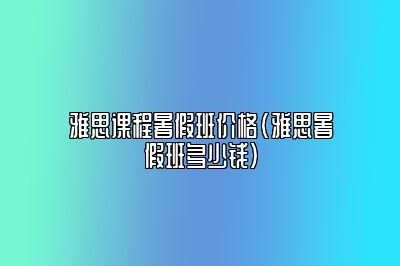 雅思课程暑假班价格(雅思暑假班多少钱)