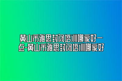 黄山市雅思封闭培训哪家好一点-黄山市雅思封闭培训哪家好