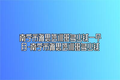 南宁市雅思培训班多少钱一个月-南宁市雅思培训班多少钱