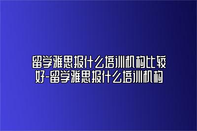 留学雅思报什么培训机构比较好-留学雅思报什么培训机构