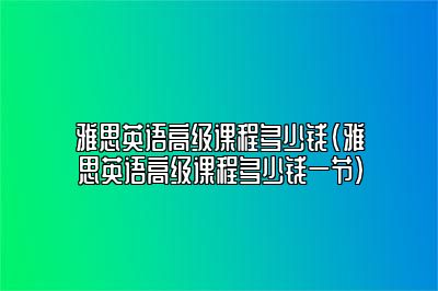 雅思英语高级课程多少钱(雅思英语高级课程多少钱一节)