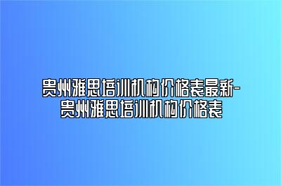贵州雅思培训机构价格表最新-贵州雅思培训机构价格表