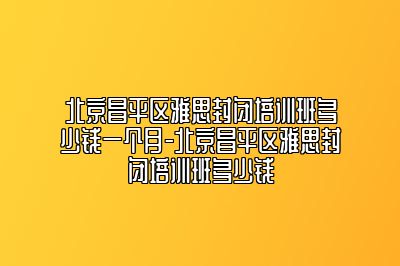 北京昌平区雅思封闭培训班多少钱一个月-北京昌平区雅思封闭培训班多少钱