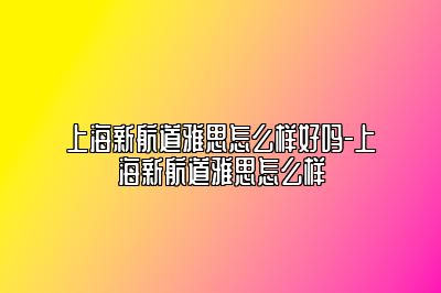 上海新航道雅思怎么样好吗-上海新航道雅思怎么样